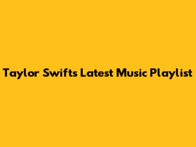 Taylor Swift's Latest Music Playlist