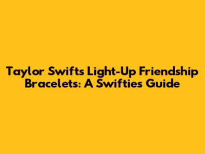 Taylor Swift's Light-Up Friendship Bracelets: A Swiftie's Guide