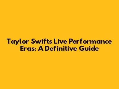Taylor Swift's Live Performance Eras: A Definitive Guide