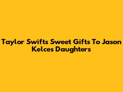 Taylor Swift's Sweet Gifts To Jason Kelce's Daughters