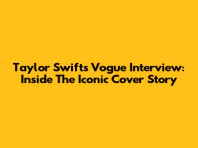 Taylor Swift's Vogue Interview: Inside The Iconic Cover Story