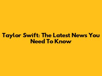 Taylor Swift: The Latest News You Need To Know