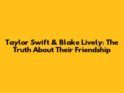 Taylor Swift & Blake Lively: The Truth About Their Friendship