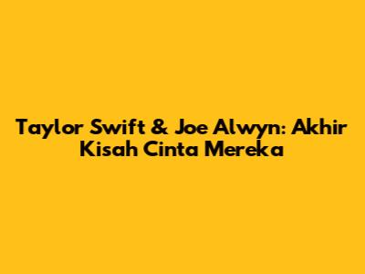 Taylor Swift & Joe Alwyn: Akhir Kisah Cinta Mereka
