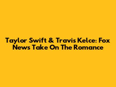 Taylor Swift & Travis Kelce: Fox News' Take On The Romance