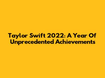 Taylor Swift 2022: A Year Of Unprecedented Achievements