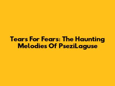 Tears For Fears: The Haunting Melodies Of PseziLaguse