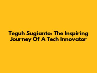 Teguh Sugianto: The Inspiring Journey Of A Tech Innovator