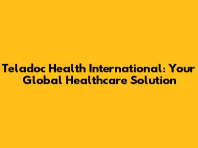 Teladoc Health International: Your Global Healthcare Solution