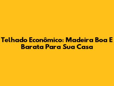 Telhado Econômico: Madeira Boa E Barata Para Sua Casa
