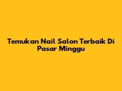 Temukan Nail Salon Terbaik Di Pasar Minggu