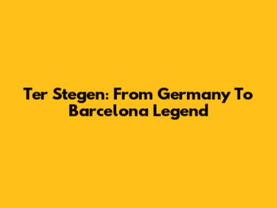 Ter Stegen: From Germany To Barcelona Legend