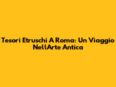 Tesori Etruschi A Roma: Un Viaggio Nell'Arte Antica