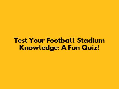 Test Your Football Stadium Knowledge: A Fun Quiz!