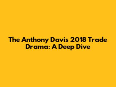 The Anthony Davis 2018 Trade Drama: A Deep Dive