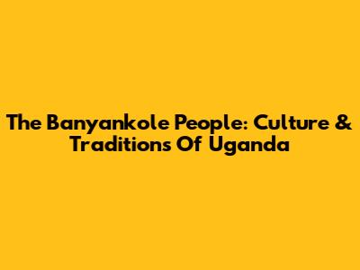 The Banyankole People: Culture & Traditions Of Uganda