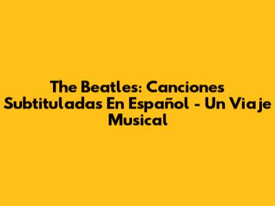 The Beatles: Canciones Subtituladas En Español - Un Viaje Musical