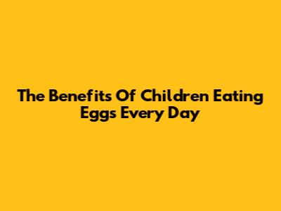 The Benefits Of Children Eating Eggs Every Day
