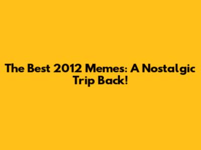 The Best 2012 Memes: A Nostalgic Trip Back!