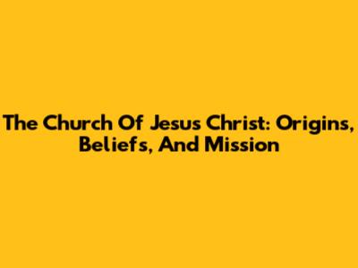 The Church Of Jesus Christ: Origins, Beliefs, And Mission