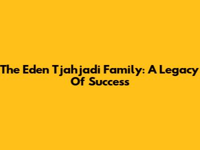 The Eden Tjahjadi Family: A Legacy Of Success
