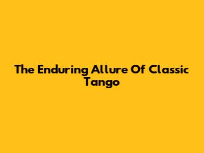 The Enduring Allure Of Classic Tango
