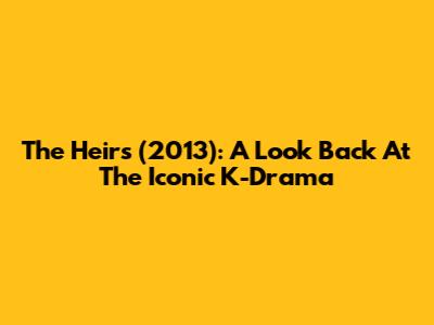 The Heirs (2013): A Look Back At The Iconic K-Drama