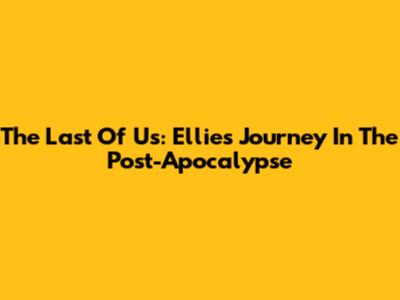 The Last Of Us: Ellie's Journey In The Post-Apocalypse