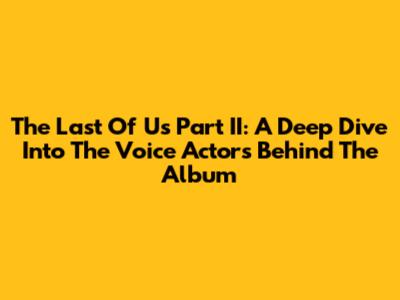 The Last Of Us Part II: A Deep Dive Into The Voice Actors Behind The Album
