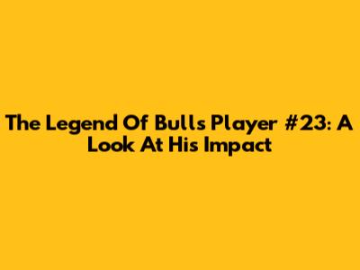 The Legend Of Bulls Player #23: A Look At His Impact