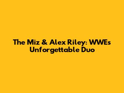 The Miz & Alex Riley: WWE's Unforgettable Duo