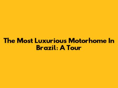 The Most Luxurious Motorhome In Brazil: A Tour