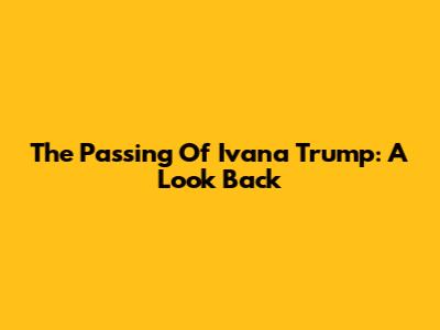 The Passing Of Ivana Trump: A Look Back