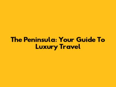 The Peninsula: Your Guide To Luxury Travel