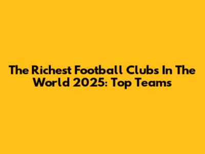 The Richest Football Clubs In The World 2025: Top Teams