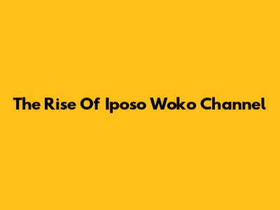 The Rise Of Iposo Woko Channel