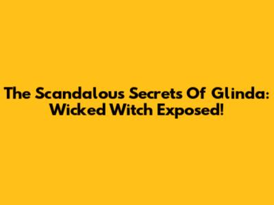 The Scandalous Secrets Of Glinda: Wicked Witch Exposed!