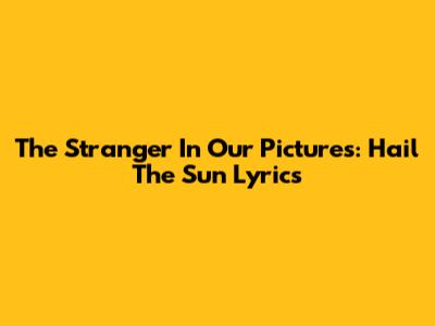 The Stranger In Our Pictures: Hail The Sun Lyrics