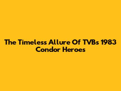 The Timeless Allure Of TVB's 1983 Condor Heroes