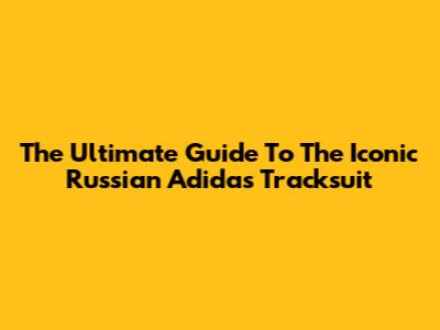The Ultimate Guide To The Iconic Russian Adidas Tracksuit