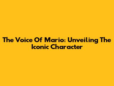 The Voice Of Mario: Unveiling The Iconic Character