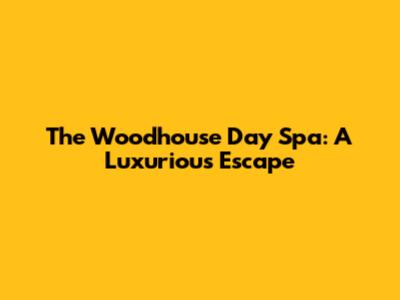 The Woodhouse Day Spa: A Luxurious Escape