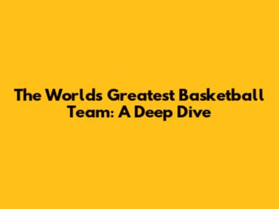 The World's Greatest Basketball Team: A Deep Dive