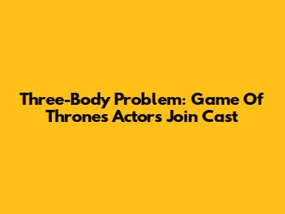 Three-Body Problem: Game Of Thrones Actors Join Cast