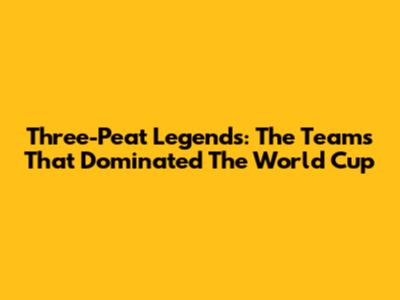 Three-Peat Legends: The Teams That Dominated The World Cup