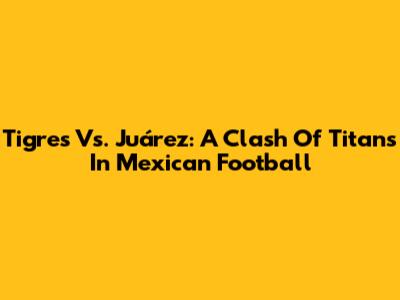 Tigres Vs. Juárez: A Clash Of Titans In Mexican Football