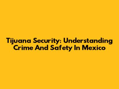Tijuana Security: Understanding Crime And Safety In Mexico