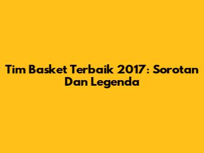 Tim Basket Terbaik 2017: Sorotan Dan Legenda
