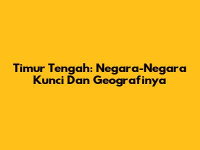 Timur Tengah: Negara-Negara Kunci Dan Geografinya