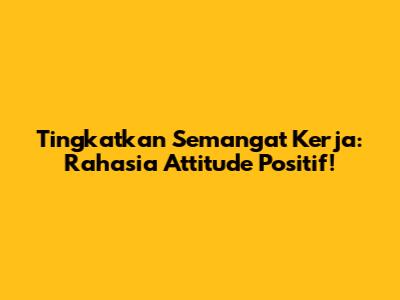 Tingkatkan Semangat Kerja: Rahasia Attitude Positif!